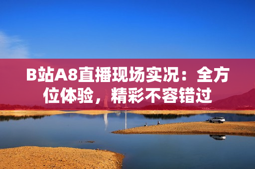 B站A8直播現(xiàn)場實況：全方位體驗，精彩不容錯過