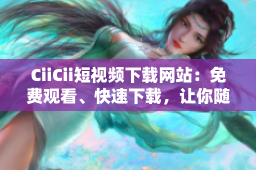 CiiCii短視頻下載網(wǎng)站：免費觀看、快速下載，讓你隨時隨地暢享精彩視頻