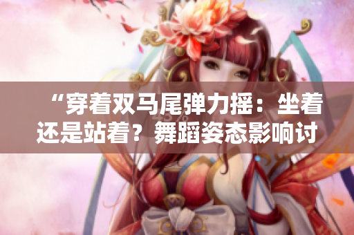 “穿著雙馬尾彈力搖：坐著還是站著？舞蹈姿態(tài)影響討論”