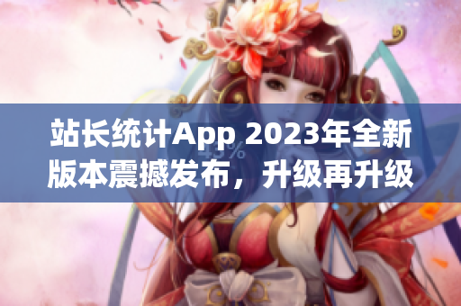 站長(zhǎng)統(tǒng)計(jì)App 2023年全新版本震撼發(fā)布，升級(jí)再升級(jí)，功能更強(qiáng)大