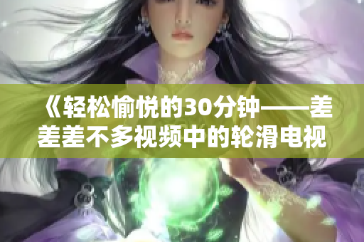 《輕松愉悅的30分鐘——差差差不多視頻中的輪滑電視?。阂粓?chǎng)充滿活力的歡樂盛宴！》