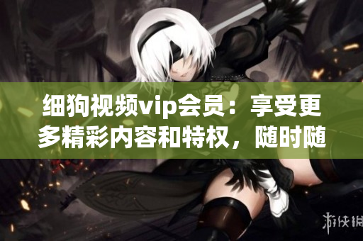 細(xì)狗視頻vip會(huì)員：享受更多精彩內(nèi)容和特權(quán)，隨時(shí)隨地暢享高清片源和獨(dú)家影視資源