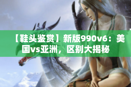 【鞋頭鑒賞】新版990v6：美國(guó)vs亞洲，區(qū)別大揭秘