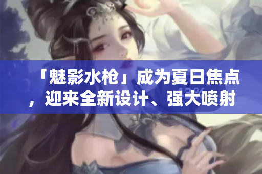 「魅影水槍」成為夏日焦點，迎來全新設(shè)計、強大噴射力！