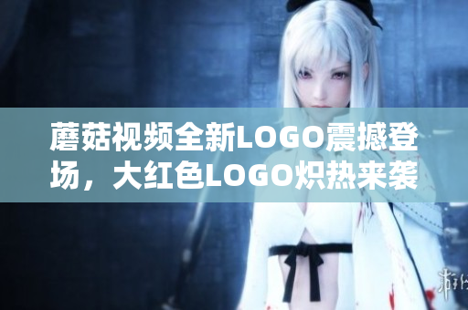 蘑菇視頻全新LOGO震撼登場，大紅色LOGO熾熱來襲