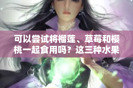 可以嘗試將榴蓮、草莓和櫻桃一起食用嗎？這三種水果是否可以混合搭配？