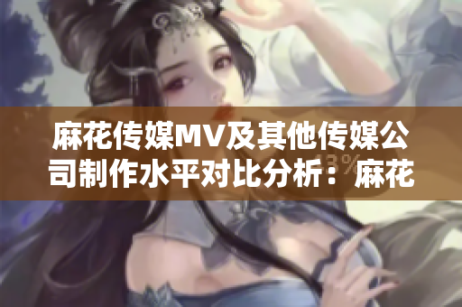 麻花傳媒MV及其他傳媒公司制作水平對(duì)比分析：麻花傳媒的MV是否領(lǐng)先于其他傳媒公司？