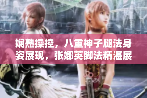 嫻熟操控，八重神子腿法身姿展現(xiàn)，張娜英腳法精湛展現(xiàn)新形態(tài)