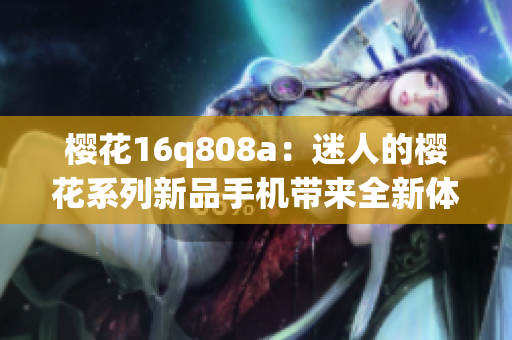 櫻花16q808a：迷人的櫻花系列新品手機(jī)帶來(lái)全新體驗(yàn)