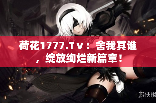 荷花1777.Tⅴ：舍我其誰(shuí)，綻放絢爛新篇章！