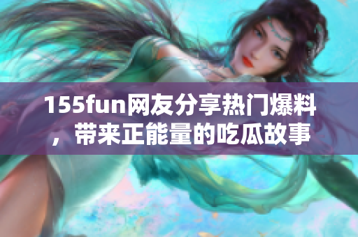 155fun網(wǎng)友分享熱門爆料，帶來正能量的吃瓜故事