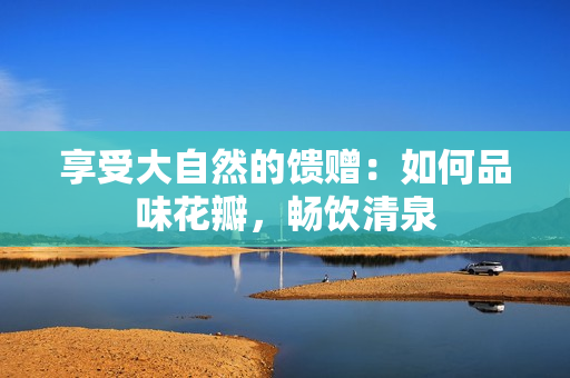 享受大自然的饋贈：如何品味花瓣，暢飲清泉