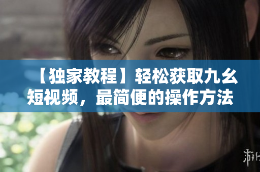 【獨(dú)家教程】輕松獲取九幺短視頻，最簡便的操作方法分享
