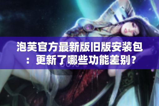 泡芙官方最新版舊版安裝包：更新了哪些功能差別？