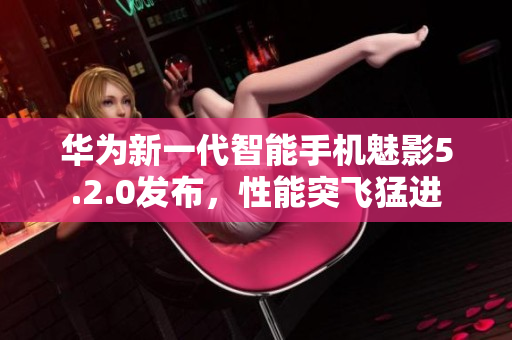 華為新一代智能手機魅影5.2.0發(fā)布，性能突飛猛進