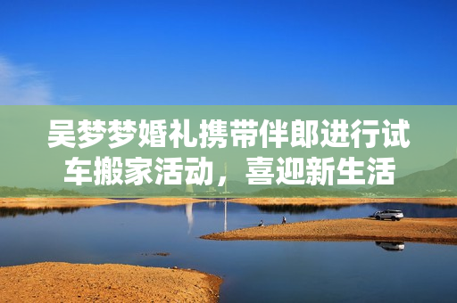 吳夢(mèng)夢(mèng)婚禮攜帶伴郎進(jìn)行試車(chē)搬家活動(dòng)，喜迎新生活