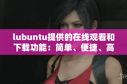 lubuntu提供的在線觀看和下載功能：簡(jiǎn)單、便捷、高效