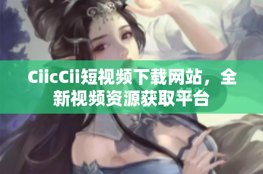 CiicCii短視頻下載網(wǎng)站，全新視頻資源獲取平臺(tái)