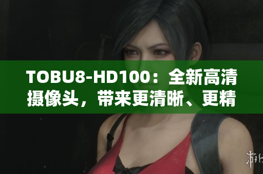 TOBU8-HD100：全新高清攝像頭，帶來更清晰、更精彩的視聽體驗(yàn)