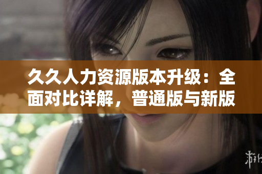 久久人力資源版本升級：全面對比詳解，普通版與新版本功能差異全覽