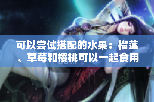 可以嘗試搭配的水果：榴蓮、草莓和櫻桃可以一起食用嗎？
