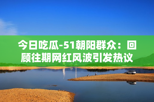 今日吃瓜-51朝陽(yáng)群眾：回顧往期網(wǎng)紅風(fēng)波引發(fā)熱議