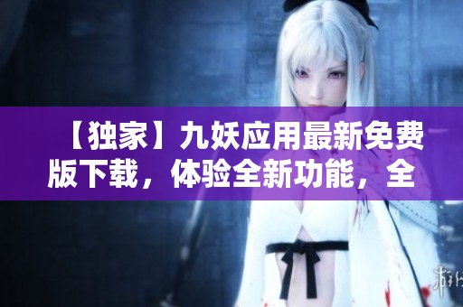 【獨(dú)家】九妖應(yīng)用最新免費(fèi)版下載，體驗(yàn)全新功能，全面升級(jí)！