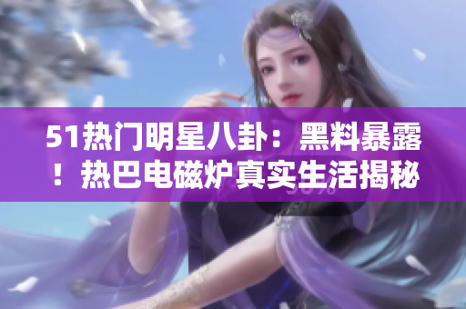 51熱門明星八卦：黑料暴露！熱巴電磁爐真實生活揭秘