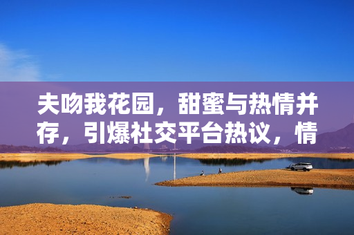 夫吻我花園，甜蜜與熱情并存，引爆社交平臺(tái)熱議，情侶關(guān)系走向公眾焦點(diǎn)