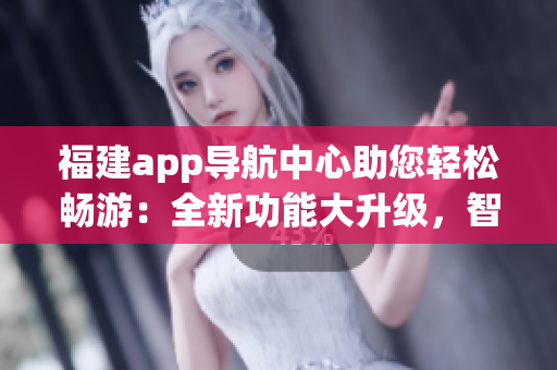 福建app導(dǎo)航中心助您輕松暢游：全新功能大升級，智能導(dǎo)航、出行指南、熱門景點(diǎn)推薦應(yīng)有盡有