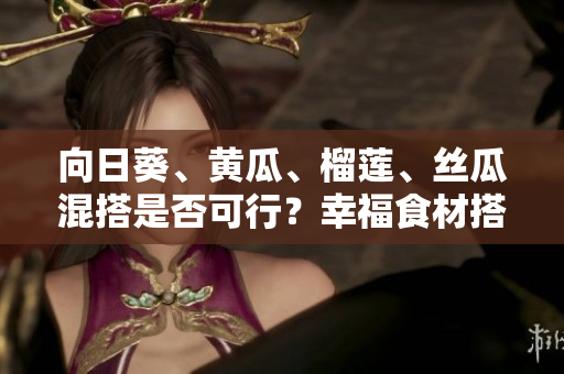 向日葵、黃瓜、榴蓮、絲瓜混搭是否可行？幸福食材搭配巧克力果品嘗