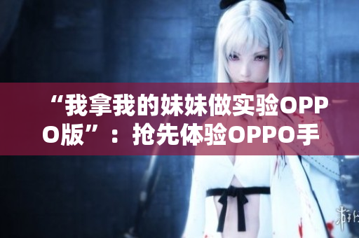 “我拿我的妹妹做實(shí)驗(yàn)OPPO版”：搶先體驗(yàn)OPPO手機(jī)，開啟手機(jī)與親情的新篇章