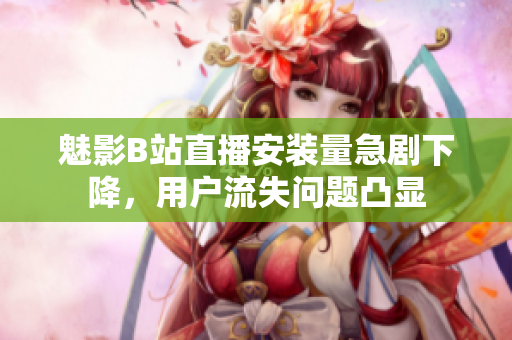 魅影B站直播安裝量急劇下降，用戶流失問題凸顯