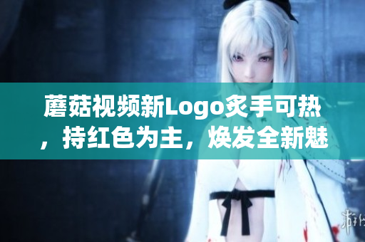 蘑菇視頻新Logo炙手可熱，持紅色為主，煥發(fā)全新魅力