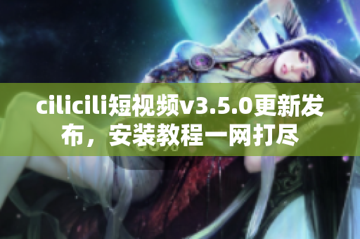 cilicili短視頻v3.5.0更新發(fā)布，安裝教程一網(wǎng)打盡