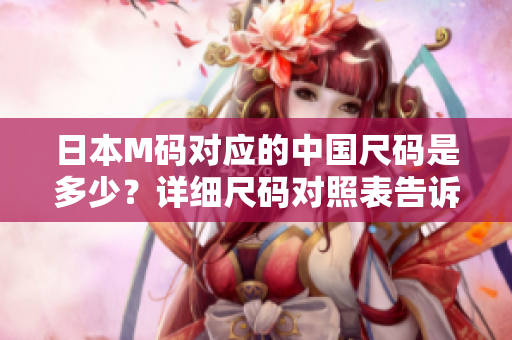 日本M碼對應(yīng)的中國尺碼是多少？詳細(xì)尺碼對照表告訴你答案！