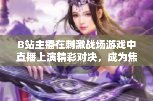 B站主播在刺激戰(zhàn)場游戲中直播上演精彩對決，成為焦點直播達(dá)人