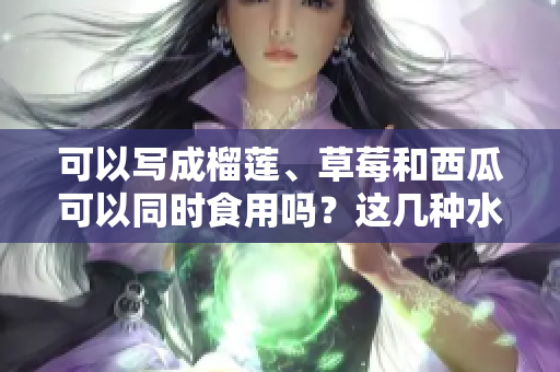可以寫成榴蓮、草莓和西瓜可以同時食用嗎？這幾種水果是否能搭配，有哪些營養(yǎng)與禁忌需要了解？