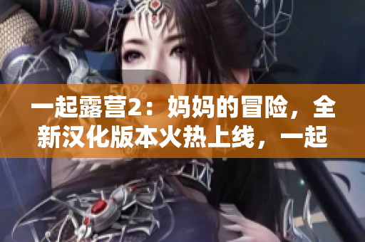 一起露營2：媽媽的冒險，全新漢化版本火熱上線，一起探索自然之美，共享親子樂趣