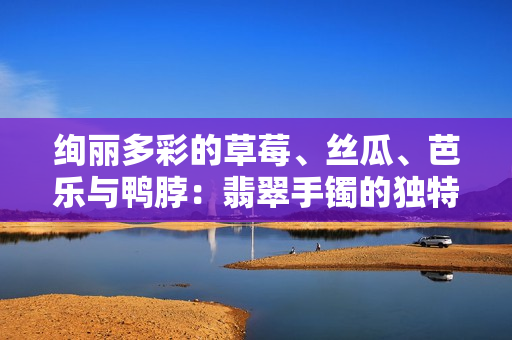 絢麗多彩的草莓、絲瓜、芭樂與鴨脖：翡翠手鐲的獨(dú)特魅力