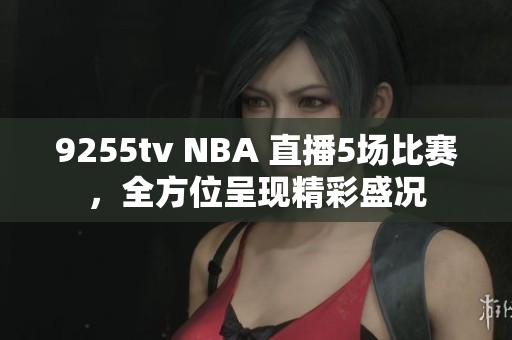 9255tv NBA 直播5場比賽，全方位呈現(xiàn)精彩盛況