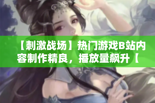 【刺激戰(zhàn)場】熱門游戲B站內(nèi)容制作精良，播放量飆升【重磅推薦】