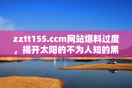 zztt155.ccm網(wǎng)站爆料過度，揭開太陽的不為人知的黑暗面