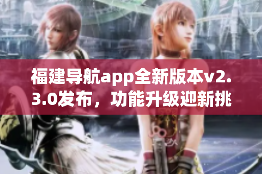 福建導(dǎo)航app全新版本v2.3.0發(fā)布，功能升級迎新挑戰(zhàn)