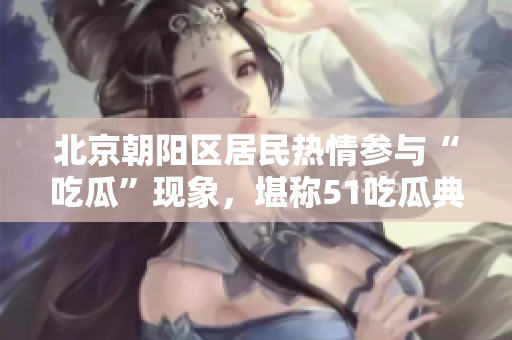 北京朝陽區(qū)居民熱情參與“吃瓜”現(xiàn)象，堪稱51吃瓜典型案例