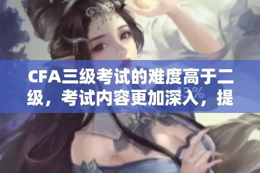 CFA三級考試的難度高于二級，考試內(nèi)容更加深入，提升金融專業(yè)能力。