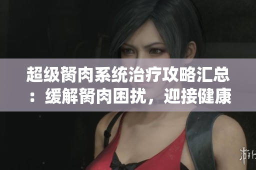 超級(jí)胬肉系統(tǒng)治療攻略匯總：緩解胬肉困擾，迎接健康無(wú)煩惱