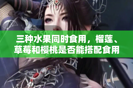 三種水果同時食用，榴蓮、草莓和櫻桃是否能搭配食用？
