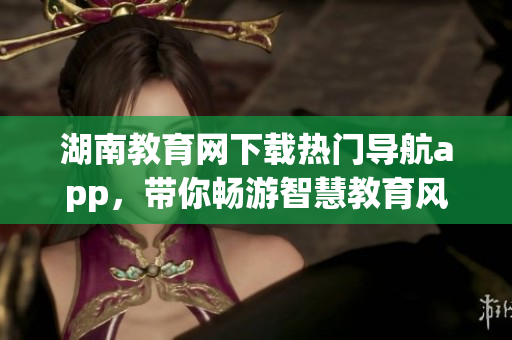 湖南教育網(wǎng)下載熱門(mén)導(dǎo)航app，帶你暢游智慧教育風(fēng)潮