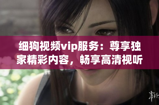 細狗視頻vip服務(wù)：尊享獨家精彩內(nèi)容，暢享高清視聽體驗
